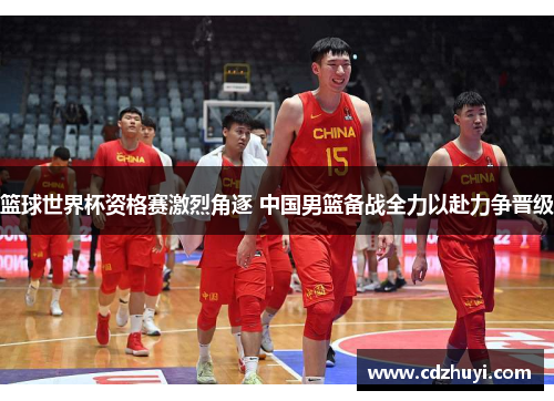 篮球世界杯资格赛激烈角逐 中国男篮备战全力以赴力争晋级