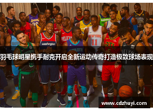 羽毛球明星携手耐克开启全新运动传奇打造极致球场表现